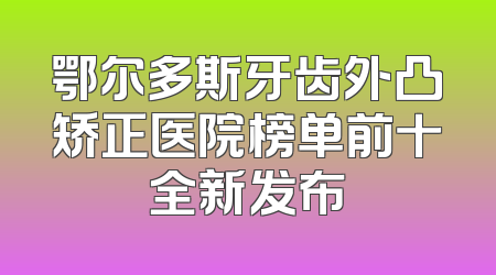 鄂尔多斯牙齿外凸矫正医院榜单前十全新发布