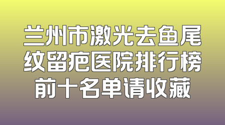 兰州市激光去鱼尾纹留疤医院排行榜前十名单请收藏