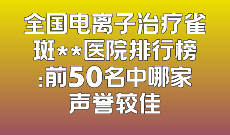 全国电离子治疗雀斑**医院排行榜：前50名中哪家声誉较佳