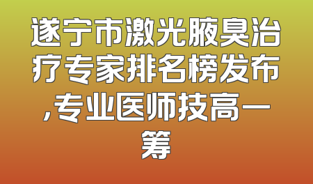 遂宁市激光腋臭治疗专家排名榜发布，专业医师技高一筹