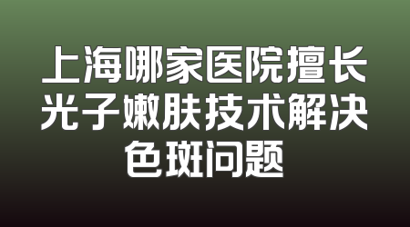 上海哪家医院擅长光子嫩肤技术解决色斑问题