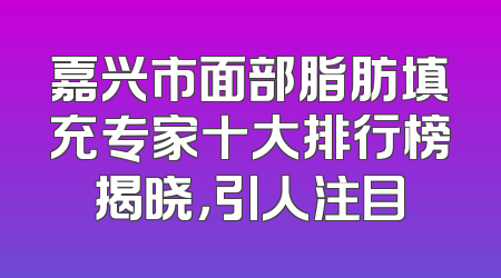 嘉兴市面部脂肪填充专家十大排行榜揭晓，引人注目
