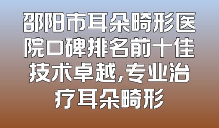 邵阳市耳朵畸形医院口碑排名前十佳技术卓越，专业治疗耳朵畸形
