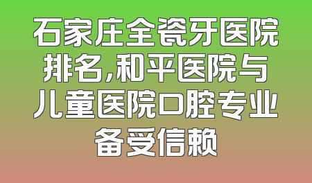 石家庄全瓷牙医院排名，和平医院与儿童医院口腔专业备受信赖