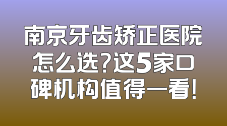 南京牙齿矫正医院怎么选？这5家口碑机构值得一看！