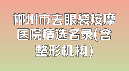 郴州市去眼袋按摩医院精选名录（含整形机构）