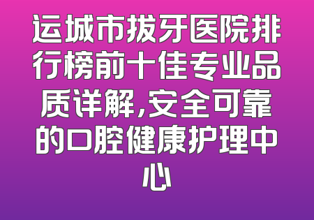 运城市拔牙医院排行榜前十佳专业品质详解，安全可靠的口腔健康护理中心