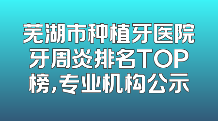 芜湖市种植牙医院牙周炎排名TOP榜，专业机构公示