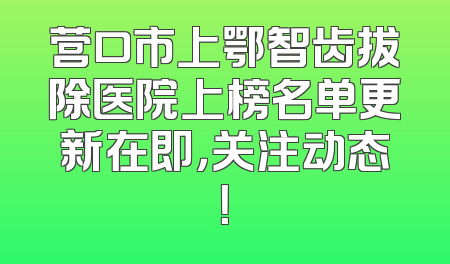 营口市上鄂智齿拔除医院上榜名单更新在即，关注动态！