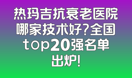 热玛吉抗衰老医院哪家技术好？全国top20强名单出炉！