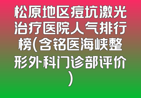 松原地区痘坑激光治疗医院人气排行榜（含铭医海峡整形外科门诊部评价）