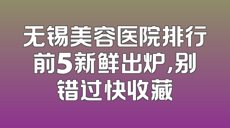 无锡美容医院排行前5新鲜出炉，别错过快收藏