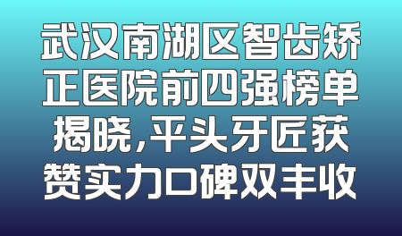 武汉南湖区智齿矫正医院前四强榜单揭晓，平头牙匠获赞实力口碑双丰收