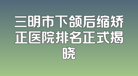 三明市下颌后缩矫正医院排名正式揭晓