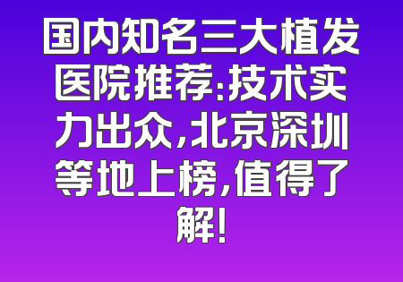 国内知名三大植发医院推荐：技术实力出众，北京深圳等地上榜，值得了解！