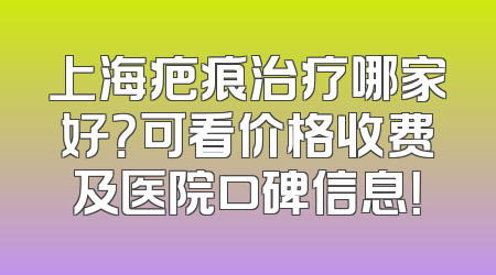 上海疤痕治疗哪家好？可看价格收费及医院口碑信息！