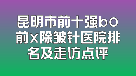 昆明市前十强bo前x除皱针医院排名及走访点评