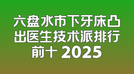 六盘水市下牙床凸出医生技术派排行前十 2025