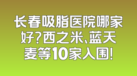 长春吸脂医院哪家好？西之米、蓝天麦等10家入围！