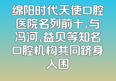 绵阳时代天使口腔医院名列前十，与冯河、益贝等知名口腔机构共同跻身入围