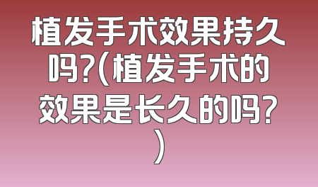 植发手术效果持久吗？(植发手术的效果是长久的吗？)