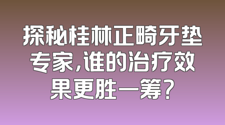 探秘桂林正畸牙垫专家，谁的治疗效果更胜一筹？