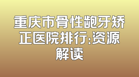 重庆市骨性龅牙矫正医院排行：资源解读