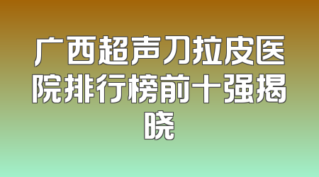 广西超声刀拉皮医院排行榜前十强揭晓