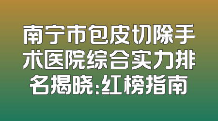 南宁市包皮切除手术医院综合实力排名揭晓：红榜指南