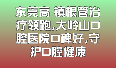 东莞高埗镇根管治疗领跑，大岭山口腔医院口碑好，守护口腔健康