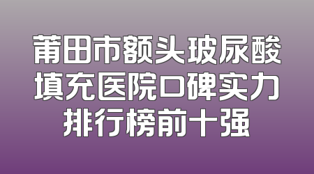 莆田市额头玻尿酸填充医院口碑实力排行榜前十强