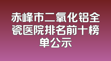 赤峰市二氧化铝全瓷医院排名前十榜单公示