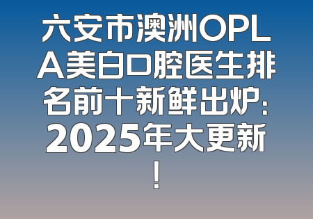 六安市澳洲OPLA美白口腔医生排名前十新鲜出炉：2025年大更新！