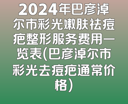 2024年巴彦淖尔市彩光嫩肤祛痘疤整形服务费用一览表（巴彦淖尔市彩光去痘疤通常价格）