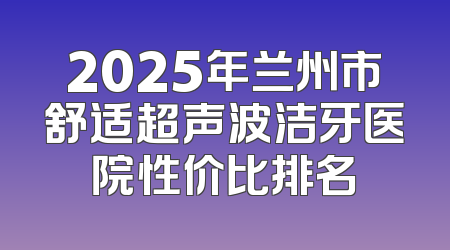 2025年兰州市舒适超声波洁牙医院性价比排名
