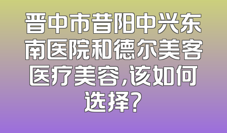 晋中市昔阳中兴东南医院和德尔美客医疗美容，该如何选择？