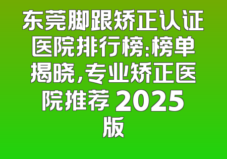 东莞脚跟矫正认证医院排行榜：榜单揭晓，专业矫正医院推荐 2025版