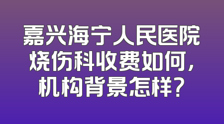 嘉兴海宁人民医院烧伤科收费如何，机构背景怎样？