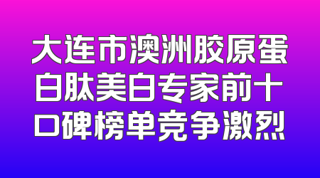 大连市澳洲胶原蛋白肽美白专家前十口碑榜单竞争激烈