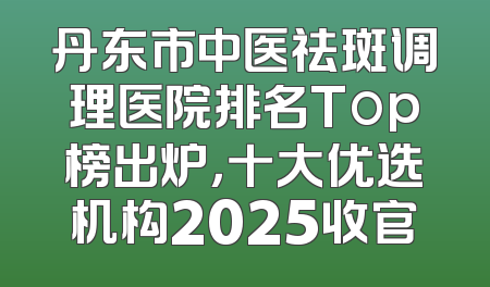 丹东市中医祛斑调理医院排名Top榜出炉，十大优选机构2025收官