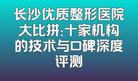 长沙优质整形医院大比拼：十家机构的技术与口碑深度评测