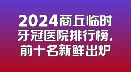 2024商丘临时牙冠医院排行榜，前十名新鲜出炉