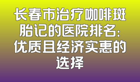长春市治疗咖啡斑胎记的医院排名：优质且经济实惠的选择