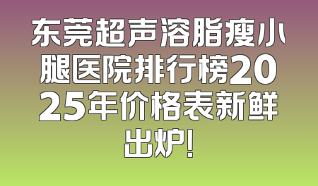 东莞超声溶脂瘦小腿医院排行榜2025年价格表新鲜出炉！