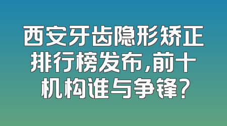 西安牙齿隐形矫正排行榜发布，前十 机构谁与争锋？