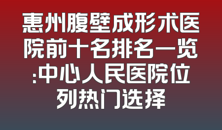 惠州腹壁成形术医院前十名排名一览：中心人民医院位列热门选择