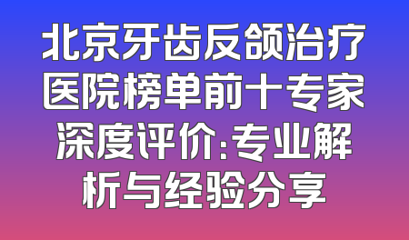 北京牙齿反颌治疗医院榜单前十专家深度评价：专业解析与经验分享