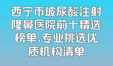 西宁市玻尿酸注射隆鼻医院前十精选榜单，专业挑选优质机构清单