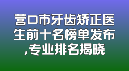 营口市牙齿矫正医生前十名榜单发布，专业排名揭晓