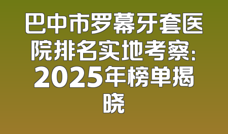 巴中市罗幕牙套医院排名实地考察：2025年榜单揭晓